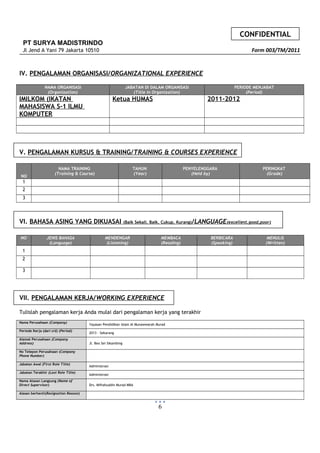 CONFIDENTIAL
PT SURYA MADISTRINDO
Jl Jend A Yani 79 Jakarta 10510 Form 003/TM/2011
IV. PENGALAMAN ORGANISASI/ORGANIZATIONAL EXPERIENCE
NAMA ORGANISASI
(Organization)
JABATAN DI DALAM ORGANISASI
(Title in Organization)
PERIODE MENJABAT
(Period)
IMILKOM (IKATAN
MAHASISWA S-1 ILMU
KOMPUTER
Ketua HUMAS 2011-2012
V. PENGALAMAN KURSUS & TRAINING/TRAINING & COURSES EXPERIENCE
NO
NAMA TRAINING
(Training & Course)
TAHUN
(Year)
PENYELENGGARA
(Held by)
PERINGKAT
(Grade)
1
2
3
VI. BAHASA ASING YANG DIKUASAI (Baik Sekali, Baik, Cukup, Kurang)/LANGUAGE(excellent,good,poor)
NO JENIS BAHASA
(Language)
MENDENGAR
(Listening)
MEMBACA
(Reading)
BERBICARA
(Speaking)
MENULIS
(Written)
1
2
3
VII. PENGALAMAN KERJA/WORKING EXPERIENCE
Tulislah pengalaman kerja Anda mulai dari pengalaman kerja yang terakhir
Nama Perusahaan (Company)
Yayasan Pendidikan Islam Al Munawwarah Murad
Periode Kerja (dari s/d) (Period)
2013 - Sekarang
Alamat Perusahaan (Company
Address) Jl. Beo Sei Sikambing
No Telepon Perusahaan (Company
Phone Number)
Jabatan Awal (First Role Title)
Administrasi
Jabatan Terakhir (Last Role Title)
Administrasi
Nama Atasan Langsung (Name of
Direct Supervisor) Drs. Miftahuddin Murad MBA
Alasan berhenti(Resignation Reason)
6
 