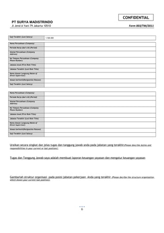 CONFIDENTIAL
PT SURYA MADISTRINDO
Jl Jend A Yani 79 Jakarta 10510 Form 003/TM/2011
Gaji Terakhir (Last Salary)
1.500.000
Nama Perusahaan (Company)
Periode Kerja (dari s/d) (Period)
Alamat Perusahaan (Company
Address)
No Telepon Perusahaan (Company
Phone Number)
Jabatan Awal (First Role Title)
Jabatan Terakhir (Last Role Title)
Nama Atasan Langsung (Name of
Direct Supervisor)
Alasan berhenti(Resignation Reason)
Gaji Terakhir (Last Salary)
Nama Perusahaan (Company)
Periode Kerja (dari s/d) (Period)
Alamat Perusahaan (Company
Address)
No Telepon Perusahaan (Company
Phone Number)
Jabatan Awal (First Role Title)
Jabatan Terakhir (Last Role Title)
Nama Atasan Langsung (Name of
Direct Supervisor)
Alasan berhenti(Resignation Reason)
Gaji Terakhir (Last Salary)
Uraikan secara singkat dan jelas tugas dan tanggung jawab anda pada jabatan yang terakhir(Please describe duties and
responsibilities in your current or last position):
Tugas dan Tanggung Jawab saya adalah membuat laporan keuangan yayasan dan mengatur keuangan yayasan
Gambarlah struktur organisasi pada posisi jabatan pekerjaan Anda yang terakhir (Please decribe the structure organization
which shown your current last position):
6
 