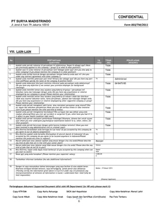 CONFIDENTIAL
PT SURYA MADISTRINDO
Jl Jend A Yani 79 Jakarta 10510 Form 003/TM/2011
VIII. LAIN-LAIN
No PERTANYAAN
(QUESTION)
YA
(YES)
TIDAK
(NO)
PENJELASAN
(REMARKS)
1 Apakah anda pernah melamar di perusahaan ini sebelumnya. Kapan & sebagai apa? (Have
you previously applied to this company / group? If so when & what position?)
Tidak
2 Apakah saat ini anda melamar di perusahaan lain? Sebagai posisi apa? (Are you also aply to
other company? If yes please mention the company & in what position?)
Tidak
3 Apakah anda terikat kontrak dengan perusahaan tempat bekerja anda saat ini? (Are you
under any contract agreement with other company ?)
Tidak
4 Apakah anda memiliki pekerjaan part time? Dimana dan sebagai apa? (Do you have any part
time job?Please specify the name of the company & position held?)
Ya Administrasi
5 Apakah anda keberatan bila kami meminta referensi pada perusahaan anda sebelumnya?
(Do you have any objection if we contact your previous employer for background
checking?)
Tidak 0618475185
6 Apakah anda memiliki teman atau saudara yang bekerja di group / perusahaan ini?
Sebutkan nama dan hubungan dengan anda (Do you have any acquintance or relative
employed by our company or group? Please mention your relationship)
Tidak
7 Apakah anda memiliki teman atau saudara yang bekerja di industri rokok dan distribusi
rokok atau sejenis? Sebutkan nama, nama perusahaan, jabatan dan hubungan dengan anda
(Do you have any acquintance or relative employed by other ciggarette company or group?
Please mention your relationship)
Tidak
8 Apakah anda pernah mengalami sakit keras atau menjalani perawatan yang intensif? Bila
ya, kapan dan sebutkan penyakitnya (Have you ever got serious illness or take intensive
care? If yes please mention the time and kind of illness)
Tidak
9 Apakah anda pernah mengalamai kecelakaan? Bila ya kapan dan apa akibat yang anda
rasakan sekarang?(Have you ever got accident or surgeries? If yes, when have you had it? Is
it affect to your health condition right now?)
Tidak
10 Apakah anda pernah menjalani pemeriksaan Psikologis? Bilamana, dimana dan untuk tujuan
apa? (Have you ever undergone psychological examination before? If so, when, where, for
what purpose?)
Tidak
11 Apakah anda pernah berurusan dengan polisi karena tindakan tertentu? (Have you ever
been involved in any administrative civil or criminal case?)
Tidak
12 Bila diterima bersediakah anda bertugas ke luar kota? (If you accepted by this company do
you agree to out of Jakarta assignment?)
Ya
13 Bila diterima apakah anda bersedia ditempatkan di seluruh daerah di Indonesia? (If you
accepted by this company do you agree to be located anywhere in Indonesia?Please
mention the preferred cities or regions?)
Ya
14 Macam pekerjaan atau jabatan apakah yang sesuai dengan cita cita anda?(Please describe
any kind of jobs that are in line with your career plan?)
Manajer
15 Macam pekerjaan atau jabatan yang tidak sesuai dengan cita cita anda? Please describe any
kind of jobs that do not fit to you?)
Hukum
16 Bila diterima, kapan anda dapat mulai berkerja? (If you accepted by this company when can
you start to work?)
Kapan
Saja
17 Besar gaji yang anda harapkan? (Please mention your expected salary) 5.000.00
0
18 Tambahkan informasi tambahan jika ada (Additional Information?)
19 Dengan ini saya menyatakan bahwa keterangan yang saya berikan di atas adalah benar.
Bilamana terdapat ketidak benaran, saya bertanggung jawab penuh atas akibatnya
(Thereby certify the information given above is true & if under any circumstances any
misreprensentation of omission of information is tound, I understand that I shall fully be
held responsible)
Medan , 9 Febuari 2015
(Pelamar/Applicant)
Perlengkapan dokumen/ Supported Document (diisi oleh HR Department/ for HR only please mark X)
Copy KTP/SIM Copy Kartu Keluarga SKCK dari Kepolisian Copy Akte Kelahiran /Kenal Lahir
Copy Surat Nikah Copy Akte Kelahiran Anak Copy Ijazah dan Sertifikat (Certificate) Pas Foto Terbaru
6
 