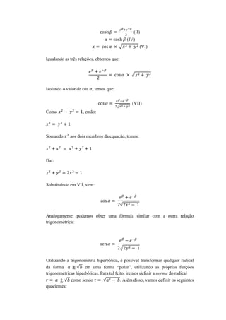 (II)
(IV)
(VI)
Igualando as três relações, obtemos que:

Isolando o valor de

, temos que:
(VII)

Como

Somando

, então:

aos dois membros da equação, temos:

Daí:

Substituindo em VII, vem:

Analogamente, podemos obter uma fórmula similar com a outra relação
trigonométrica:

Utilizando a trigonometria hiperbólica, é possível transformar qualquer radical
da forma
em uma forma “polar”, utilizando as próprias funções
trigonométricas hiperbólicas. Para tal feito, iremos definir a norma do radical
como sendo
quocientes:

. Além disso, vamos definir os seguintes

 