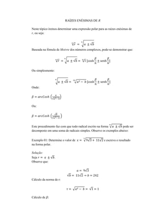 RAÍZES ENÉSIMAS DE R
Neste tópico iremos determinar uma expressão polar para as raízes enésimas de
r, ou seja:

Baseada na fómula de Moivre dos números complexos, pode-se demonstrar que:

Ou simplesmente:

Onde:

Ou:

Este procedimento faz com que todo radical escrito na forma
pode ser
decomposto em uma soma de radicais simples. Observe os exemplos abaixo:
Exemplo 01: Determine o valor de
na forma polar.
Solução:
Seja
Observe que:

.

Cálculo da norma de r:

Cálculo de

e escreva o resultado

 