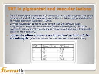 TRT in pigmented and vascular lesions
Data & histological assessment of vessel injury strongly suggest that pulse
durations for ideal light treatment are in the 1 – 10ms region and depend
on vessel diameter (Diedrickx, 1995).
 Correct wavelength combine with correct TRT will achieve quick
coagulation of targeted chromophore (melanin/hemoglobin). If TRT is
exceeded, same clinical consistence is not achieved and more treatments
sessions are necessary.




pulse duration choice is as important as that of the
wavelength. (X.Muller, Lasers for Ischemic Heart Disease,2000)

 