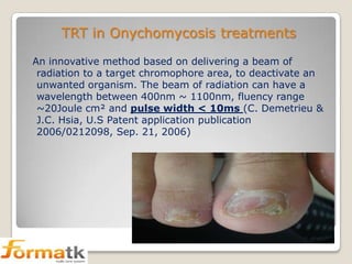 TRT in Onychomycosis treatments
An innovative method based on delivering a beam of
radiation to a target chromophore area, to deactivate an
unwanted organism. The beam of radiation can have a
wavelength between 400nm ~ 1100nm, fluency range
~20Joule cm² and pulse width < 10ms (C. Demetrieu &
J.C. Hsia, U.S Patent application publication
2006/0212098, Sep. 21, 2006)

 