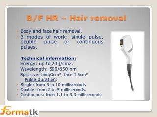 B/F HR – Hair removal
• Body and face hair removal.

• 3 modes of work: single pulse,
double
pulse
or
continuous
pulses.
Technical information:
Energy: up to 20 j/cm2.
Wavelength: 590/650 nm
Spot size: body3cm², face 1.6cm²

Pulse duration:
• Single: from 3 to 10 milliseconds
• Double: from 2 to 5 milliseconds.
• Continuous: from 1.1 to 3.3 milliseconds

 