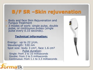 B/F SR –Skin rejuvenation



Body and face Skin Rejuvenation and
Fungus Treatment
3 modes of work: single pulse, double
pulse, or continuous pulses (single
pulse every 0.33 seconds).
Technical information:
Energy: up to 22 j/cm.
Wavelength: 530 nm
Spot size: body 3 cm², face 1.6 cm²
Pulse duration:

Single: from 3 to 10 milliseconds
Double: from 2 to 5 milliseconds
Continuous: from 1.1 to 3.3 milliseconds

 