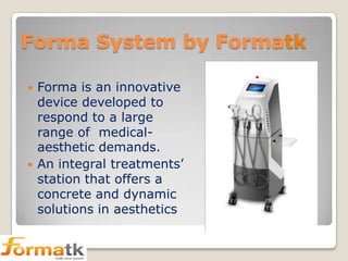 Forma System by Formatk




Forma is an innovative
device developed to
respond to a large
range of medicalaesthetic demands.
An integral treatments’
station that offers a
concrete and dynamic
solutions in aesthetics

 