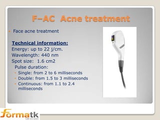 F–AC Acne treatment


Face acne treatment

Technical information:
Energy: up to 22 j/cm.
Wavelength: 440 nm
Spot size: 1.6 cm2
Pulse duration:
• Single: from 2 to 6 milliseconds
• Double: from 1.5 to 3 milliseconds
• Continuous: from 1.1 to 2.4
milliseconds

 