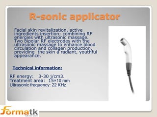 R-sonic applicator
Facial skin revitalization, active
ingredients insertion; combining RF
energies with ultrasonic massage.
Two bipolar RF electrodes with the
ultrasonic massage to enhance blood
circulation and collagen production,
providing the skin a radiant, youthful
appearance.
Technical information:

RF energy: 3-30 j/cm3.
Treatment area: 15×10 mm
Ultrasonic frequency: 22 KHz

 