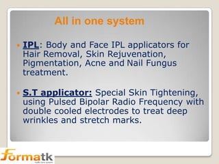 All in one system


IPL: Body and Face IPL applicators for
Hair Removal, Skin Rejuvenation,
Pigmentation, Acne and Nail Fungus
treatment.



S.T applicator: Special Skin Tightening,
using Pulsed Bipolar Radio Frequency with
double cooled electrodes to treat deep
wrinkles and stretch marks.

 