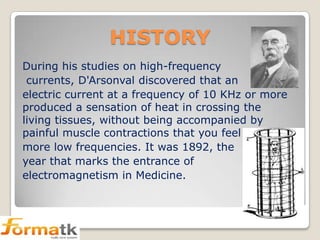 HISTORY
During his studies on high-frequency
currents, D'Arsonval discovered that an
electric current at a frequency of 10 KHz or more
produced a sensation of heat in crossing the
living tissues, without being accompanied by
painful muscle contractions that you feel
more low frequencies. It was 1892, the
year that marks the entrance of
electromagnetism in Medicine.

 