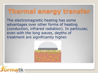 Thermal energy transfer
The electromagnetic heating has some
advantages over other forms of heating
(conduction, infrared radiation). In particular,
even with the long waves, depths of
treatment are significantly higher.

 