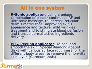 All in one system


R-Sonic applicator: using a unique
combination of bipolar continuous RF and
ultrasonic massage, to increase reticular
dermis matrix tone, improving skin’s
appearance and texture, mild wrinkles
treatment and to stimulate blood perfusion
and transepidermal active ingredients
delivery.



PLG, Peeling applicator: To peel and
smooth the skin. Special diamond-coated
disks with various surface roughness for the
different body areas, to remove the non-vital
skin layer. (Corneum Lysis)

 