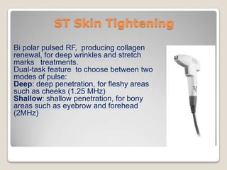 ST Skin Tightening
Bi polar pulsed RF, producing collagen
renewal, for deep wrinkles and stretch
marks treatments.
Dual-task feature to choose between two
modes of pulse:
Deep: deep penetration, for fleshy areas
such as cheeks (1.25 MHz)
Shallow: shallow penetration, for bony
areas such as eyebrow and forehead
(2MHz)

 