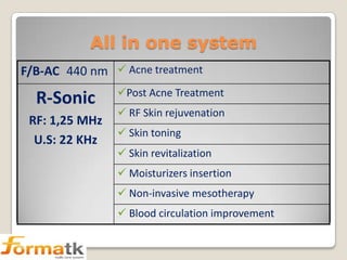 All in one system
F/B-AC 440 nm  Acne treatment

R-Sonic
RF: 1,25 MHz
U.S: 22 KHz

Post Acne Treatment
 RF Skin rejuvenation
 Skin toning
 Skin revitalization

 Moisturizers insertion
 Non-invasive mesotherapy
 Blood circulation improvement

 