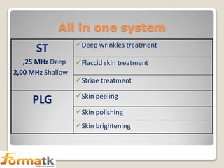 All in one system

ST
,25 MHz Deep
2,00 MHz Shallow

PLG

Deep wrinkles treatment
Flaccid skin treatment
Striae treatment

Skin peeling
Skin polishing
Skin brightening

 