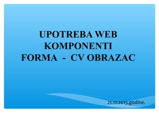 UPOTREBA WEB
KOMPONENTI
FORMA - CV OBRAZAC
21.12.2015.godine.
 
