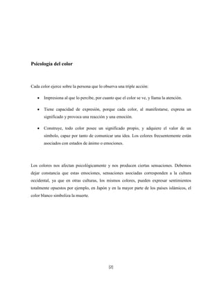 Psicología del color



Cada color ejerce sobre la persona que lo observa una triple acción:

       Impresiona al que lo percibe, por cuanto que el color se ve, y llama la atención.

       Tiene capacidad de expresión, porque cada color, al manifestarse, expresa un
       significado y provoca una reacción y una emoción.

       Construye, todo color posee un significado propio, y adquiere el valor de un
       símbolo, capaz por tanto de comunicar una idea. Los colores frecuentemente están
       asociados con estados de ánimo o emociones.




Los colores nos afectan psicológicamente y nos producen ciertas sensaciones. Debemos
dejar constancia que estas emociones, sensaciones asociadas corresponden a la cultura
occidental, ya que en otras culturas, los mismos colores, pueden expresar sentimientos
totalmente opuestos por ejemplo, en Japón y en la mayor parte de los países islámicos, el
color blanco simboliza la muerte.




                                             [2]
 