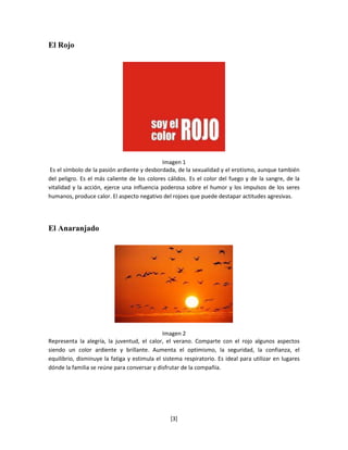 El Rojo




                                              Imagen 1
 Es el símbolo de la pasión ardiente y desbordada, de la sexualidad y el erotismo, aunque también
del peligro. Es el más caliente de los colores cálidos. Es el color del fuego y de la sangre, de la
vitalidad y la acción, ejerce una influencia poderosa sobre el humor y los impulsos de los seres
humanos, produce calor. El aspecto negativo del rojoes que puede destapar actitudes agresivas.




El Anaranjado




                                              Imagen 2
Representa la alegría, la juventud, el calor, el verano. Comparte con el rojo algunos aspectos
siendo un color ardiente y brillante. Aumenta el optimismo, la seguridad, la confianza, el
equilibrio, disminuye la fatiga y estimula el sistema respiratorio. Es ideal para utilizar en lugares
dónde la familia se reúne para conversar y disfrutar de la compañía.




                                                 [3]
 
