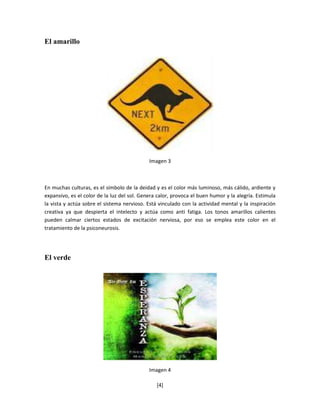 El amarillo




                                             Imagen 3



En muchas culturas, es el símbolo de la deidad y es el color más luminoso, más cálido, ardiente y
expansivo, es el color de la luz del sol. Genera calor, provoca el buen humor y la alegría. Estimula
la vista y actúa sobre el sistema nervioso. Está vinculado con la actividad mental y la inspiración
creativa ya que despierta el intelecto y actúa como anti fatiga. Los tonos amarillos calientes
pueden calmar ciertos estados de excitación nerviosa, por eso se emplea este color en el
tratamiento de la psiconeurosis.




El verde




                                             Imagen 4

                                                [4]
 