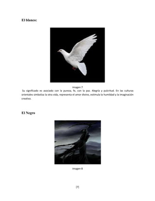 El blanco:




                                              imagen 7
 Su significado es asociado con la pureza, fe, con la paz. Alegría y pulcritud. En las culturas
orientales simboliza la otra vida, representa el amor divino, estimula la humildad y la imaginación
creativa.




El Negro




                                            imagen 8




                                                [7]
 