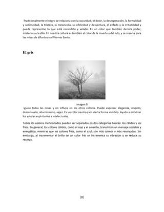 Tradicionalmente el negro se relaciona con la oscuridad, el dolor, la desesperación, la formalidad
y solemnidad, la tristeza, la melancolía, la infelicidad y desventura, el enfado y la irritabilidad y
puede representar lo que está escondido y velado. Es un color que también denota poder,
misterio y el estilo. En nuestra cultura es también el color de la muerte y del luto, y se reserva para
las misas de difuntos y el Viernes Santo.




El gris




                                            imagen 9
 Iguala todas las cosas y no influye en los otros colores. Puede expresar elegancia, respeto,
desconsuelo, aburrimiento, vejez. Es un color neutro y en cierta forma sombrío. Ayuda a enfatizar
los valores espirituales e intelectuales.

Todos los colores mencionados pueden ser separados en dos categorías básicas: los cálidos y los
fríos. En general, los colores cálidos, como el rojo y el amarillo, transmiten un mensaje sociable y
energético, mientras que los colores fríos, como el azul, son más calmos y más reservados. Sin
embargo, al incrementar el brillo de un color frío se incrementa su vibración y se reduce su
reserva.




                                                  [8]
 