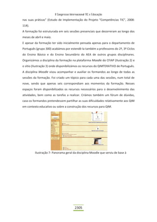 II Congresso Internacional TIC e Educação

nas suas práticas” (Estudo de Implementação do Projeto “Competências TIC”, 2008:
114).
A formação foi estruturada em seis sessões presenciais que decorreram ao longo dos
meses de abril e maio.
E apesar da formação ter sido inicialmente pensada apenas para o departamento de
Português (grupo 300) acabámos por estendê-la também a professores do 2º, 3º Ciclos
do Ensino Básico e do Ensino Secundário do AEA de outros grupos disciplinares.
Organizámos a disciplina da formação na plataforma Moodle do CFIAP (Ilustração 2) e
o sítio (Ilustração 3) onde disponibilizámos os recursos do QIMTERATIVO de Português.
A disciplina Moodle visou acompanhar e auxiliar os formandos ao longo de todas as
sessões da formação. Foi criado um tópico para cada uma das sessões, num total de
nove, sendo que apenas seis correspondiam aos momentos da formação. Nesses
espaços foram disponibilizados os recursos necessários para o desenvolvimento das
atividades, bem como as tarefas a realizar. Criámos também um fórum de dúvidas,
caso os formandos pretendessem partilhar as suas dificuldades relativamente aos QIM
em contexto educativo ou sobre a construção dos recursos para QIM.




         Ilustração 7- Panorama geral da disciplina Moodle que serviu de base à




                                          2305
 