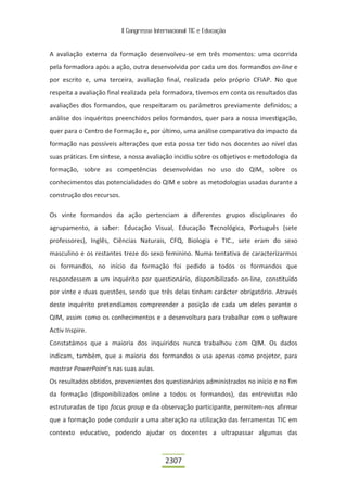 II Congresso Internacional TIC e Educação



A avaliação externa da formação desenvolveu-se em três momentos: uma ocorrida
pela formadora após a ação, outra desenvolvida por cada um dos formandos on-line e
por escrito e, uma terceira, avaliação final, realizada pelo próprio CFIAP. No que
respeita a avaliação final realizada pela formadora, tivemos em conta os resultados das
avaliações dos formandos, que respeitaram os parâmetros previamente definidos; a
análise dos inquéritos preenchidos pelos formandos, quer para a nossa investigação,
quer para o Centro de Formação e, por último, uma análise comparativa do impacto da
formação nas possíveis alterações que esta possa ter tido nos docentes ao nível das
suas práticas. Em síntese, a nossa avaliação incidiu sobre os objetivos e metodologia da
formação, sobre as competências desenvolvidas no uso do QIM, sobre os
conhecimentos das potencialidades do QIM e sobre as metodologias usadas durante a
construção dos recursos.

Os vinte formandos da ação pertenciam a diferentes grupos disciplinares do
agrupamento, a saber: Educação Visual, Educação Tecnológica, Português (sete
professores), Inglês, Ciências Naturais, CFQ, Biologia e TIC., sete eram do sexo
masculino e os restantes treze do sexo feminino. Numa tentativa de caracterizarmos
os formandos, no início da formação foi pedido a todos os formandos que
respondessem a um inquérito por questionário, disponibilizado on-line, constituído
por vinte e duas questões, sendo que três delas tinham carácter obrigatório. Através
deste inquérito pretendíamos compreender a posição de cada um deles perante o
QIM, assim como os conhecimentos e a desenvoltura para trabalhar com o software
Activ Inspire.
Constatámos que a maioria dos inquiridos nunca trabalhou com QIM. Os dados
indicam, também, que a maioria dos formandos o usa apenas como projetor, para
mostrar PowerPoint’s nas suas aulas.
Os resultados obtidos, provenientes dos questionários administrados no início e no fim
da formação (disponibilizados online a todos os formandos), das entrevistas não
estruturadas de tipo focus group e da observação participante, permitem-nos afirmar
que a formação pode conduzir a uma alteração na utilização das ferramentas TIC em
contexto educativo, podendo ajudar os docentes a ultrapassar algumas das



                                            2307
 