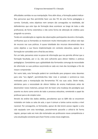 II Congresso Internacional TIC e Educação



dificuldades sentidas na sua manipulação. Para além disso, a formação poderá indicar-
lhes percursos que lhes permitirão fazer uso das TIC de uma forma pedagógica e
correta. Contudo, estes objetivos nem sempre são conseguidos na totalidade, daí
defendermos que este tipo de formação deve acontecer ao longo de toda a vida
profissional, de forma sistemática e não como forma de obtenção de créditos para
progredir na carreira.
Tendo em consideração os registos das observações participantes durante a formação,
verificamos que os formandos se mostraram muito interessados em utilizar este tipo
de recursos nas suas práticas. A quase totalidade dos recursos desenvolvidos teve
como objetivo a sua futura implementação em contexto educativo, apesar de a
formação ter coincidido com o final do ano letivo.
Por um lado, pensamos estar na posse de informação que nos permite afirmar que a
formação facultada, por si só, não será suficiente para alterar hábitos e práticas
pedagógicas. Constatámos que a globalidade dos formandos comunga da necessidade
de reformular as suas práticas socorrendo-se cada vez mais das tecnologias a fim de
inovar e empreender.
Por outro lado, esta formação poderá ter contribuído para preparar estes docentes
para esta “era digital”, permitindo-lhes lidar mais à vontade e sentirem-se mais
motivados para a manipulação das ferramentas TIC nas suas aulas. Deste modo,
alertámos para a necessidade de alterar hábitos de ensino tradicionais antes de
desenvolver novos materiais, porque tem de haver uma mudança de paradigma que
assente no aluno como centro de todo o processo educativo, remetendo o papel do
professor para o de simples tutor.
Através da análise dos dados obtidos, percebemos que os QIM não se encontram
instalados em todas as salas de aula, o que é comum a tantas outras escolas a nível
nacional. Por conseguinte, os formandos, apesar de não terem acesso regular a uma
sala equipada com esta tecnologia, possivelmente passarão a utilizá-la de forma
regular, porque cada vez mais são reclamadas aos professores novas competências e
uma atualização constante para fazer frente a estas novas exigências.




                                          2308
 