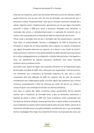 II Congresso Internacional TIC e Educação



Antes da sua frequência, quinze dos formandos afirmavam nunca ter utilizado o QIM e
quatro faziam-no uma vez por mês. No final da formação, seis mencionaram que o
passariam a utilizar “frequentemente”, pelo que os restantes mostraram intenção de o
utilizar “algumas vezes”. Posteriormente, apercebemo-nos de que alguns formandos
passaram a utilizar o QIM para incluir e promover atividades mais interativas. A
motivação dos alunos, a atenção/concentração e a aplicação de conceitos são os
motivos mais assinalados para a utilização do QIM em contexto de sala de aula.
Temos ainda a perceção clara de que a formação não lhes proporcionou o domínio
total sobre as potencialidades técnicas e pedagógicas do QIM (a frequência de
formação no âmbito de um tema específico não o esgota), no entanto, constatámos
que alguns formandos alteraram ou esperam vir a alterar o seu “estilo de ensino”,
porque passaram a dominar outras potencialidades do QIM, descobrindo novas formas
de o utilizar pedagogicamente, privilegiando o método demonstrativo, interrogativo e
ativo, em detrimento do método expositivo, facilitando uma maior interação
professor-aluno e professor-turma.
Concluímos que, apesar de alguns dos inquiridos afirmarem ter já frequentado ações
de formação no âmbito do QIM, não o utilizavam com regularidade. Tal facto permitiu-
nos reconhecer que a frequência de formação específica, ou não, não é a única
responsável pela não utilização do QIM em contexto sala de aula. Os docentes
consideraram que o QIM poderá ajudar a resolver alguns dos problemas que o ensino
atravessa, nomeadamente a falta de interesse por parte dos alunos em relação à
escola em geral e aos conteúdos lecionados nas diversas disciplinas.
Com base na análise dos dados constantes nestes questionários foi-nos possível
concluir que a frequência da formação levou a que os formandos colocassem a
hipótese de passar a utilizar o QIM com maior frequência, tendo considerado esta
formação de extrema utilidade, porque permitiu aliar o aspeto prático (construção do
recurso flipchart) ao aspeto teórico (construção do plano de aula). Porém, apesar de se
mostrarem cativados pelas suas potencialidades, consideraram que a sua manipulação
técnica e pedagógica lhes exige mais dispêndio de tempo na preparação das aulas, por




                                          2309
 