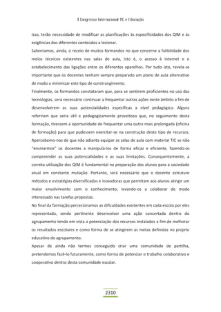 II Congresso Internacional TIC e Educação



isso, terão necessidade de modificar as planificações às especificidades dos QIM e às
exigências dos diferentes conteúdos a lecionar.
Salientamos, ainda, o receio de muitos formandos no que concerne a falibilidade dos
meios técnicos existentes nas salas de aula, isto é, o acesso à internet e o
estabelecimento das ligações entre os diferentes aparelhos. Por tudo isto, revela-se
importante que os docentes tenham sempre preparado um plano de aula alternativo
de modo a minimizar este tipo de constrangimento.
Finalmente, os formandos constataram que, para se sentirem proficientes no uso das
tecnologias, será necessário continuar a frequentar outras ações neste âmbito a fim de
desenvolverem as suas potencialidades específicas a nível pedagógico. Alguns
referiram que seria útil e pedagogicamente proveitoso que, no seguimento desta
formação, tivessem a oportunidade de frequentar uma outra mais prolongada (oficina
de formação) para que pudessem exercitar-se na construção deste tipo de recursos.
Apercebemo-nos de que não adianta equipar as salas de aula com material TIC se não
“ensinarmos” os docentes a manipulá-los de forma eficaz e eficiente, fazendo-os
compreender as suas potencialidades e as suas limitações. Consequentemente, a
correta utilização dos QIM é fundamental na preparação dos alunos para a sociedade
atual em constante mutação. Portanto, será necessário que o docente estruture
métodos e estratégias diversificadas e inovadoras que permitam aos alunos atingir um
maior envolvimento com o conhecimento, levando-os a colaborar de modo
interessado nas tarefas propostas.
No final da formação percecionamos as dificuldades existentes em cada escola por eles
representada, sendo pertinente desenvolver uma ação concertada dentro do
agrupamento tendo em vista a potenciação dos recursos instalados a fim de melhorar
os resultados escolares e como forma de se atingirem as metas definidas no projeto
educativo do agrupamento.
Apesar de ainda não termos conseguido criar uma comunidade de partilha,
pretendemos fazê-lo futuramente, como forma de potenciar o trabalho colaborativo e
cooperativo dentro desta comunidade escolar.




                                          2310
 