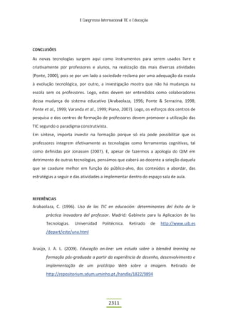 II Congresso Internacional TIC e Educação




CONCLUSÕES

As novas tecnologias surgem aqui como instrumentos para serem usados livre e
criativamente por professores e alunos, na realização das mais diversas atividades
(Ponte, 2000), pois se por um lado a sociedade reclama por uma adequação da escola
à evolução tecnológica, por outro, a investigação mostra que não há mudanças na
escola sem os professores. Logo, estes devem ser entendidos como colaboradores
dessa mudança do sistema educativo (Arabaolaza, 1996; Ponte & Serrazina, 1998;
Ponte et al., 1999; Varanda et al., 1999; Piano, 2007). Logo, os esforços dos centros de
pesquisa e dos centros de formação de professores devem promover a utilização das
TIC segundo o paradigma construtivista.
Em síntese, importa investir na formação porque só ela pode possibilitar que os
professores integrem efetivamente as tecnologias como ferramentas cognitivas, tal
como definidas por Jonassen (2007). E, apesar de fazermos a apologia do QIM em
detrimento de outras tecnologias, pensámos que caberá ao docente a seleção daquela
que se coadune melhor em função do público-alvo, dos conteúdos a abordar, das
estratégias a seguir e das atividades a implementar dentro do espaço sala de aula.



REFERÊNCIAS
Arabaolaza, C. (1996). Uso de las TIC en educación: determinantes del êxito de le
       práctica inovadora del professor. Madrid: Gabinete para la Aplicacion de las
       Tecnologias.   Universidad     Politécnica.    Retirado       de   http://www.uib.es
       /depart/este/una.html


Araújo, J. A. L. (2009). Educação on-line: um estudo sobre o blended learning na
       formação pós-graduada a partir da experiência de desenho, desenvolvimento e
       implementação de um protótipo Web sobre a imagem. Retirado de
       http://repositorium.sdum.uminho.pt /handle/1822/9894




                                          2311
 