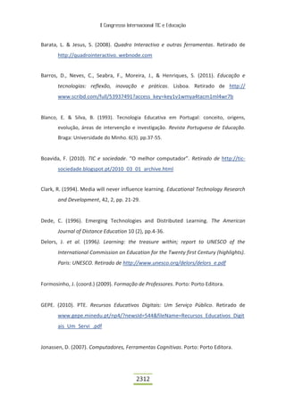 II Congresso Internacional TIC e Educação



Barata, L. & Jesus, S. (2008). Quadro Interactivo e outras ferramentas. Retirado de
       http://quadrointeractivo. webnode.com


Barros, D., Neves, C., Seabra, F., Moreira, J., & Henriques, S. (2011). Educação e
       tecnologias: reflexão, inovação e práticas. Lisboa. Retirado de http://
       www.scribd.com/full/53937491?access_key=key1v1wmya4tacm1ml4wr7b


Blanco, E. & Silva, B. (1993). Tecnologia Educativa em Portugal: conceito, origens,
       evolução, áreas de intervenção e investigação. Revista Portuguesa de Educação.
       Braga: Universidade do Minho. 6(3). pp.37-55.


Boavida, F. (2010). TIC e sociedade. “O melhor computador”. Retirado de http://tic-
       sociedade.blogspot.pt/2010_03_01_archive.html


Clark, R. (1994). Media will never influence learning. Educational Technology Research
       and Development, 42, 2, pp. 21-29.


Dede, C. (1996). Emerging Technologies and Distributed Learning. The American
       Journal of Distance Education 10 (2), pp.4-36.
Delors, J. et al. (1996). Learning: the treasure within; report to UNESCO of the
       International Commission on Education for the Twenty first Century (highlights).
       Paris: UNESCO. Retirado de http://www.unesco.org/delors/delors_e.pdf


Formosinho, J. (coord.) (2009). Formação de Professores. Porto: Porto Editora.


GEPE. (2010). PTE. Recursos Educativos Digitais: Um Serviço Público. Retirado de
       www.gepe.minedu.pt/np4/?newsId=544&fileName=Recursos_Educativos_Digit
       ais_Um_Servi_.pdf


Jonassen, D. (2007). Computadores, Ferramentas Cognitivas. Porto: Porto Editora.




                                          2312
 