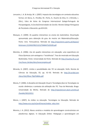 II Congresso Internacional TIC e Educação



Lencastre, J. A. & Araújo, M. J. (2007). Impacto das tecnologias em contexto educativo
       formal, em Barca, A.; Peralbo, M.; Porto, A.; Duarte da Silva, B. e Almeida, L.
       (Eds.), Libro de Actas do Congreso Internacional Galego-Portugués de
       Psicopedagoxía, A.Coruña/Universidade da Coruña: Revista Galego-Portuguesa
       de Psicoloxía e Educación, pp.624-632.


Marques, V. (2009). Os quadros interactivos no ensino da matemática. Dissertação
       apresentada para obtenção do grau de mestre em Matemática/Educação.
       Porto: Univ. Portucalense. Retirado de http://repositorio.uportu.pt/dspace/
       bitstream /123456789/213/1/TMMAT%20109.pdf


Meireles, A. (2006). Uso de quadro interactivos em educação: uma experiência em
       Físico-Químicas com vantagens e "resistências". Tese de mestrado em Educação
       Multimédia. Porto: Universidade do Porto. Retirado de http://nautilus.fis.uc.pt
       /cec/teses /alcides/docs/tesecompleta.pdf


Miranda, G. (2007). Limites e possibilidades das TIC na educação. Sísifo. Revista de
       Ciências da Educação, 03, pp. 41 50. Retirado de http://d.scribd.com
       /docs/10zj785ox 7flgl7h860u.pdf


Morais, P. (2006). A disciplina de Educação Visual e Tecnológica face às Tecnologias na
       escola: dinâmicas e contextos da utilização das TIC. Tese de Mestrado. Braga:
       Universidade do Minho. Retirado de http://repositorium.sdum.uminho.pt
       /handle/1822/6311


Moran, J. (2007). As mídias na educação. Tecnologias na Educação. Retirado de
       http://www.eca.usp.br/prof/moran/midias_educ.htm


Moreira, J. A. (2012). Novos cenários e modelos de aprendizagem construtivistas em
       plataformas digitais. In Educação Online: Pedagogia e aprendizagem em



                                          2313
 