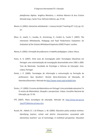 II Congresso Internacional TIC e Educação



       plataformas digitais. Angélica Monteiro, J. António Moreira & Ana Cristina
       Almeida (org.). Santo Tirso: DeFacto Editores. pp. 27-44.


Moore, A. (2001). Interactive whiteboards – a luxury too far? Teaching ICT 1 (2), pp. 52-
       57.


Moss, G.; Jewitt, C.; Levaãiç, R.; Armstrong, V.; Cardini A.; Castle F. (2007). The
       Interactive Whiteboards, Pedagogy and Pupil Performance Evaluation: An
       Evaluation of the Schools Whiteboard Expansion (SWE) Project: London.


Nóvoa, A. (2002). Formação de professores e trabalho pedagógico. Lisboa: Educa.


Piano, A. R. (2007). Vinte anos de investigação sobre Tecnologias Educativas em
       Portugal: uma sistematização da investigação desenvolvida entre 1985 e 2005.
       Tese de Mestrado. Faculdade de Psicologia e Ciências da Educação. Univ.
       Lisboa, Portugal.
Ponte, J. P. (2000). Tecnologias de informação e comunicação na formação de
     professores: Que desafios?. Revista Ibero-Americana de Educação, 24
     Setembro/Dezembro. Retirado de http://www.rieoei.org/rie24a03.htm


Ponte, J. P. (2003). O ensino da Matemática em Portugal: Uma prioridade educativa? In
     O ensino da Matemática: Situação e perspectivas. Lisboa: Conselho Nacional de
     Educação, pp. 21-56.

PTE (2007). Plano tecnológico da educação. Retirado de http://www.pte.gov.pt
       /pte/PT/Biblioteca/index.htm


Russel, M. ; Bebell, D. J. & O’Dwyer, L. M. (2004). Education policy analysis archives.
       Identifying teacher, school and district characteristics associated with
       elementary teachers’ use of technology: A multilevel perspective. Education




                                            2314
 