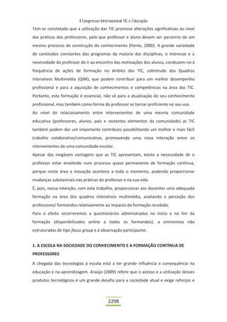 II Congresso Internacional TIC e Educação

Tem-se constatado que a utilização das TIC promove alterações significativas ao nível
das práticas dos professores, pelo que professor e aluno devem ser parceiros de um
mesmo processo de construção do conhecimento (Ponte, 2000). A grande variedade
de conteúdos constantes dos programas da maioria das disciplinas, o interesse e a
necessidade do professor de ir ao encontro das motivações dos alunos, conduzem-no à
frequência de ações de formação no âmbito das TIC, sobretudo dos Quadros
Interativos Multimédia (QIM), que podem contribuir para um melhor desempenho
profissional e para a aquisição de conhecimentos e competências na área das TIC.
Portanto, esta formação é essencial, não só para a atualização do seu conhecimento
profissional, mas também como forma do professor se tornar proficiente no seu uso.
Ao nível do relacionamento entre intervenientes de uma mesma comunidade
educativa (professores, alunos, pais e restantes elementos da comunidade) as TIC
também podem dar um importante contributo possibilitando um melhor e mais fácil
trabalho colaborativo/comunicativo, promovendo uma nova interação entre os
intervenientes de uma comunidade escolar.
Apesar das inegáveis vantagens que as TIC apresentam, existe a necessidade de o
professor estar envolvido num processo quase permanente de formação contínua,
porque nesta área a inovação acontece a todo o momento, podendo proporcionar
mudanças substanciais nas práticas do professor e na sua vida.
É, pois, nossa intenção, com este trabalho, proporcionar aos docentes uma adequada
formação na área dos quadros interativos multimédia, avaliando a perceção dos
professores/ formandos relativamente ao impacto da formação recebida.
Para o efeito recorreremos a questionários administrados no início e no fim da
formação (disponibilizados online a todos os formandos), a entrevistas não
estruturadas de tipo focus group e à observação participante.


1. A ESCOLA NA SOCIEDADE DO CONHECIMENTO E A FORMAÇÃO CONTÍNUA DE
PROFESSORES

A chegada das tecnologias à escola está a ter grande influência e consequência na
educação e na aprendizagem. Araújo (2009) refere que o acesso e a utilização desses
produtos tecnológicos é um grande desafio para a sociedade atual e exige reforços e



                                          2298
 