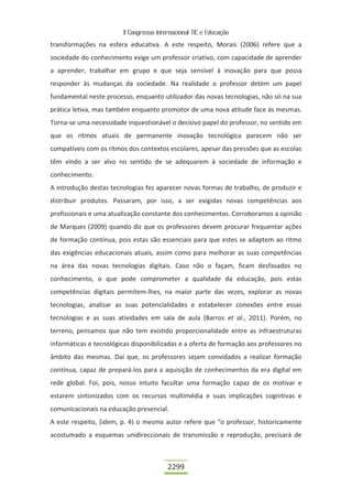 II Congresso Internacional TIC e Educação

transformações na esfera educativa. A este respeito, Morais (2006) refere que a
sociedade do conhecimento exige um professor criativo, com capacidade de aprender
a aprender, trabalhar em grupo e que seja sensível à inovação para que possa
responder às mudanças da sociedade. Na realidade o professor detém um papel
fundamental neste processo, enquanto utilizador das novas tecnologias, não só na sua
prática letiva, mas também enquanto promotor de uma nova atitude face às mesmas.
Torna-se uma necessidade inquestionável o decisivo papel do professor, no sentido em
que os ritmos atuais de permanente inovação tecnológica parecem não ser
compatíveis com os ritmos dos contextos escolares, apesar das pressões que as escolas
têm vindo a ser alvo no sentido de se adequarem à sociedade de informação e
conhecimento.
A introdução destas tecnologias fez aparecer novas formas de trabalho, de produzir e
distribuir produtos. Passaram, por isso, a ser exigidas novas competências aos
profissionais e uma atualização constante dos conhecimentos. Corroboramos a opinião
de Marques (2009) quando diz que os professores devem procurar frequentar ações
de formação contínua, pois estas são essenciais para que estes se adaptem ao ritmo
das exigências educacionais atuais, assim como para melhorar as suas competências
na área das novas tecnologias digitais. Caso não o façam, ficam desfasados no
conhecimento, o que pode comprometer a qualidade da educação, pois estas
competências digitais permitem-lhes, na maior parte das vezes, explorar as novas
tecnologias, analisar as suas potencialidades e estabelecer conexões entre essas
tecnologias e as suas atividades em sala de aula (Barros et al., 2011). Porém, no
terreno, pensamos que não tem existido proporcionalidade entre as infraestruturas
informáticas e tecnológicas disponibilizadas e a oferta de formação aos professores no
âmbito das mesmas. Daí que, os professores sejam convidados a realizar formação
contínua, capaz de prepará-los para a aquisição de conhecimentos da era digital em
rede global. Foi, pois, nosso intuito facultar uma formação capaz de os motivar e
estarem sintonizados com os recursos multimédia e suas implicações cognitivas e
comunicacionais na educação presencial.
A este respeito, (idem, p. 4) o mesmo autor refere que “o professor, historicamente
acostumado a esquemas unidireccionais de transmissão e reprodução, precisará de



                                          2299
 