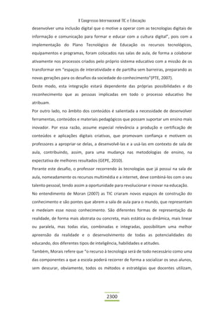 II Congresso Internacional TIC e Educação

desenvolver uma inclusão digital que o motive a operar com as tecnologias digitais de
informação e comunicação para formar e educar com a cultura digital”, pois com a
implementação do Plano Tecnológico de Educação os recursos tecnológicos,
equipamentos e programas, foram colocados nas salas de aula, de forma a colaborar
ativamente nos processos criados pelo próprio sistema educativo com a missão de os
transformar em “espaços de interatividade e de partilha sem barreiras, preparando as
novas gerações para os desafios da sociedade do conhecimento”(PTE, 2007).
Deste modo, esta integração estará dependente das próprias possibilidades e do
reconhecimento que as pessoas implicadas em todo o processo educativo lhe
atribuam.
Por outro lado, no âmbito dos conteúdos é salientada a necessidade de desenvolver
ferramentas, conteúdos e materiais pedagógicos que possam suportar um ensino mais
inovador. Por essa razão, assume especial relevância a produção e certificação de
conteúdos e aplicações digitais criativas, que promovam confiança e motivem os
professores a apropriar-se delas, a desenvolvê-las e a usá-las em contexto de sala de
aula, contribuindo, assim, para uma mudança nas metodologias de ensino, na
expectativa de melhores resultados (GEPE, 2010).
Perante este desafio, o professor recorrendo às tecnologias que já possui na sala de
aula, nomeadamente os recursos multimédia e a internet, deve combiná-los com o seu
talento pessoal, tendo assim a oportunidade para revolucionar e inovar na educação.
No entendimento de Moran (2007) as TIC criaram novos espaços de construção do
conhecimento e são pontes que abrem a sala de aula para o mundo, que representam
e medeiam esse nosso conhecimento. São diferentes formas de representação da
realidade, de forma mais abstrata ou concreta, mais estática ou dinâmica, mais linear
ou paralela, mas todas elas, combinadas e integradas, possibilitam uma melhor
apreensão da realidade e o desenvolvimento de todas as potencialidades do
educando, dos diferentes tipos de inteligência, habilidades e atitudes.
Também, Morais refere que “o recurso à tecnologia será de todo necessário como uma
das componentes a que a escola poderá recorrer de forma a socializar os seus alunos,
sem descurar, obviamente, todos os métodos e estratégias que docentes utilizam,




                                          2300
 