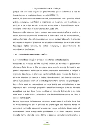 II Congresso Internacional TIC e Educação

porque será todo esse conjunto de procedimentos que irá determinar o tipo de
interacções que se estabelecerão com os meios”(2006: 23).
Por isso, os “profissionais da área educacional, comprometidos com a qualidade da sua
prática pedagógica, reconhecem a importância da integração das tecnologias no
currículo e na prática escolar, como um veículo para o desenvolvimento social,
emocional e intelectual do aluno” (Barros et al., 2011: 100).
Podemos, então, dizer que hoje, e mais do que nunca, novos desafios se impõem à
escola, tornando-se prioritário afirmar que a escola atual tem de, inevitavelmente,
acompanhar toda esta evolução, procurando vencer qualquer obstáculo. Reforçamos
esta ideia com a opinião igualmente dos autores suprarreferidos que a integração das
tecnologias digitais fomenta, na prática pedagógica, o desenvolvimento de
aprendizagens significativas.

2. OS QUADROS INTERATIVOS MULTIMÉDIA

2.1. Ferramenta ao serviço do professor produtor de conteúdos digitais

Conscientes da realidade descrita no ponto anterior, os docentes não podem ficar
alheios ao facto de que o QIM se assume como uma ferramenta de trabalho que
permite implementar estratégias de ensino inovadoras, despertando a atenção e
motivação dos alunos. As diferenças e potencialidades deste recurso são diversas e
estão na ordem do dia, porque as escolas foram equipadas com quadros interativos
com o objetivo destes serem um contributo para melhorar o ensino e a aprendizagem.
Este esforço deve ser acompanhado de uma análise das potencialidades e das
implicações dessa tecnologia que permita encontrar orientações claras de natureza
pedagógica para que, dessa forma, constitua um elemento de inovação e não mais
uma 'moda' a acrescentar a tantas outras que têm inundado as escolas, tal como é
referido no PTE (2007).
Existem estudos que defendem que são muitas as vantagens da utilização deste tipo
de meios tecnológicos para o processo de aprendizagem dos discentes devido ao
estímulo da motivação, ao permitir um uso mais variado e dinâmico dos recursos, tal
como referem Gerard e Levy (citados por Meireles, 2006). Numa fase prévia é nossa
intenção aferir a interação entre o QIM e os docentes e simultaneamente analisar a



                                           2301
 