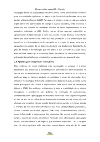 II Congresso Internacional TIC e Educação

integração destes nas suas práticas educativas. Dessa forma, pretendemos contribuir
para uma melhoria significativa do exercício profissional de professores, tendo em
conta a utilização eficiente do QIM. Para que os professores encarem esta nova cultura
digital como uma oportunidade de alcançar o sucesso educativo, serão propostas e
elaboradas um conjunto de atividades possíveis de serem implementadas no ato
educativo, utilizando os QIM. Porém, apesar destes recursos multimédia se
apresentarem de fácil utilização e como um potente recurso didático, é importante
referir que a sua introdução na sala de aula não garante por si só a aprendizagem dos
conteúdos e o desenvolvimento de competências por parte do aluno, visto que o
aproveitamento escolar de um determinado aluno está diretamente dependente do
grau de atenção e de motivação que este dedica à aula (Lencastre & Araújo, 2007;
Blanco & Silva, 1993), logo se o ambiente da sala de aula não for interativo e dinâmico,
este perderá mais facilmente a motivação e consequentemente a concentração.

2.2. Aprendizagem colaborativa e construtivista

Num ambiente de ensino tradicional mais conservador, o professor é o único
responsável pela preparação e apresentação dos conteúdos que serão lecionados na
sala de aula e o aluno assume uma postura passiva face aos mesmos. Na era digital o
professor deve ser também produtor de conteúdos e gestor de informação, deve
utilizar de metodologias de trabalho colaborativo no decorrer da aula, apelando a uma
maior participação dos alunos e impulsionando uma maior troca de informação
(Moreira, 2012). Em ambientes colaborativos é dada a possibilidade de os alunos
interagirem e contribuírem eles próprios na construção de conhecimento,
aumentando assim a participação dos mesmos e fazendo-os sentir-se parte integrante
da sala de aula. A sua utilização no sistema educativo deve apontar como principal
objetivo uma perspetiva clara de atuação dos professores, que não se restringe apenas
à melhoria da eficácia do ensino tradicional ou à mera utilização tecnológica escolar,
através dos meios informáticos. Segundo Clark (1994), os Media Educativos, por si só,
nunca influenciarão o desempenho dos estudantes. No mesmo sentido, parecem
surgir as palavras de Moreira ao notar que “a relação entre a tecnologia e a pedagogia
mudou substancialmente o paradigma a que estávamos habituados” (2012: 28) pelo
que, os efeitos positivos serão percetíveis quando houver uma adoção de novas


                                          2302
 