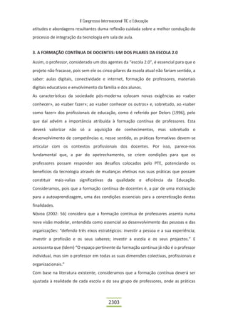 II Congresso Internacional TIC e Educação

atitudes e abordagens resultantes duma reflexão cuidada sobre a melhor condução do
processo de integração da tecnologia em sala de aula.


3. A FORMAÇÃO CONTÍNUA DE DOCENTES: UM DOS PILARES DA ESCOLA 2.0

Assim, o professor, considerado um dos agentes da “escola 2.0”, é essencial para que o
projeto não fracasse, pois sem ele os cinco pilares da escola atual não fariam sentido, a
saber: aulas digitais, conectividade e internet, formação de professores, materiais
digitais educativos e envolvimento da família e dos alunos.
As características da sociedade pós-moderna colocam novas exigências ao «saber
conhecer», ao «saber fazer»; ao «saber conhecer os outros» e, sobretudo, ao «saber
como fazer» dos profissionais de educação, como é referido por Delors (1996), pelo
que daí advém a importância atribuída à formação contínua de professores. Esta
deverá valorizar não só a aquisição de conhecimentos, mas sobretudo o
desenvolvimento de competências e, nesse sentido, as práticas formativas devem-se
articular com os contextos profissionais dos docentes. Por isso, parece-nos
fundamental que, a par do apetrechamento, se criem condições para que os
professores possam responder aos desafios colocados pelo PTE, potenciando os
benefícios da tecnologia através de mudanças efetivas nas suas práticas que possam
constituir mais-valias significativas da qualidade e eficiência da Educação.
Consideramos, pois que a formação contínua de docentes é, a par de uma motivação
para a autoaprendizagem, uma das condições essenciais para a concretização destas
finalidades.
Nóvoa (2002: 56) considera que a formação contínua de professores assenta numa
nova visão modelar, entendida como essencial ao desenvolvimento das pessoas e das
organizações: “defendo três eixos estratégicos: investir a pessoa e a sua experiência;
investir a profissão e os seus saberes; investir a escola e os seus projectos.” E
acrescenta que (Idem) “O espaço pertinente da formação contínua já não é o professor
individual, mas sim o professor em todas as suas dimensões colectivas, profissionais e
organizacionais.”
Com base na literatura existente, consideramos que a formação contínua deverá ser
ajustada à realidade de cada escola e do seu grupo de professores, onde as práticas



                                          2303
 