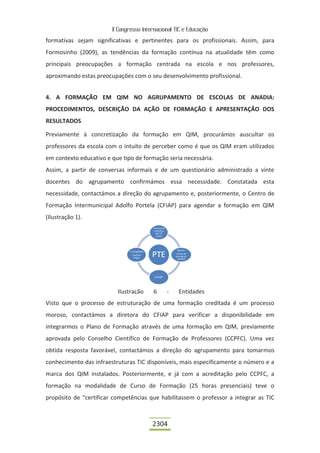 II Congresso Internacional TIC e Educação

formativas sejam significativas e pertinentes para os profissionais. Assim, para
Formosinho (2009), as tendências da formação contínua na atualidade têm como
principais preocupações a formação centrada na escola e nos professores,
aproximando estas preocupações com o seu desenvolvimento profissional.


4. A FORMAÇÃO EM QIM NO AGRUPAMENTO DE ESCOLAS DE ANADIA:
PROCEDIMENTOS, DESCRIÇÃO DA AÇÃO DE FORMAÇÃO E APRESENTAÇÃO DOS
RESULTADOS

Previamente à concretização da formação em QIM, procurámos auscultar os
professores da escola com o intuito de perceber como é que os QIM eram utilizados
em contexto educativo e que tipo de formação seria necessária.
Assim, a partir de conversas informais e de um questionário administrado a vinte
docentes do agrupamento confirmámos essa necessidade. Constatada esta
necessidade, contactámos a direção do agrupamento e, posteriormente, o Centro de
Formação Intermunicipal Adolfo Portela (CFIAP) para agendar a formação em QIM
(Ilustração 1).




                          Ilustração     6     -    Entidades
Visto que o processo de estruturação de uma formação creditada é um processo
moroso, contactámos a diretora do CFIAP para verificar a disponibilidade em
integrarmos o Plano de Formação através de uma formação em QIM, previamente
aprovada pelo Conselho Científico de Formação de Professores (CCPFC). Uma vez
obtida resposta favorável, contactámos a direção do agrupamento para tomarmos
conhecimento das infraestruturas TIC disponíveis, mais especificamente o número e a
marca dos QIM instalados. Posteriormente, e já com a acreditação pelo CCPFC, a
formação na modalidade de Curso de Formação (25 horas presenciais) teve o
propósito de “certificar competências que habilitassem o professor a integrar as TIC



                                         2304
 