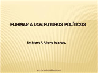 FORMAR A LOS FUTUROS POLÍTICOS Lic. Marco A. Alberca Balarezo. www.marcoalberca.blogspot.com 
