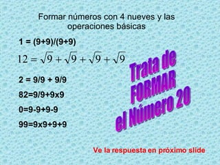 Formar números con 4 nueves y las operaciones básicas 1 = (9+9)/(9+9) 2 = 9/9 + 9/9 82=9/9+9x9 0=9-9+9-9 99=9x9+9+9 Trata de FORMAR el Número 20 Ve la respuesta en próximo slide 