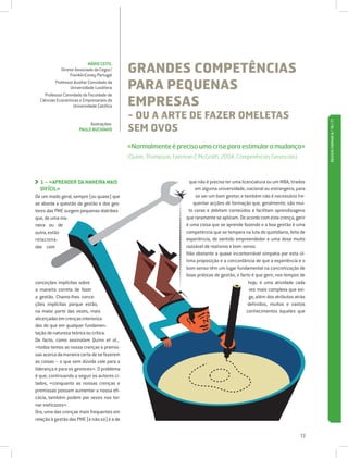 GRANDES COMPETÊNCIAS
                             MÁRIO CEITIL
             Diretor Associado da Cegoc/
                  FranklinCovey Portugal
          Professor Auxiliar Convidado da
                  Universidade Lusófona      PARA PEQUENAS
     Professor Convidado da Faculdade de
  Ciências Económicas e Empresariais da
                    Universidade Católica    EMPRESAS
                                             - OU A ARTE DE FAZER OMELETAS




                                                                                                                                   REVISTA FORMAR N.º 76 / 77
                                             SEM OVOS
                            Ilustrações:
                       PAULO BUCHINHO


                                             «Normalmente é preciso uma crise para estimular a mudança»
                                             (Quinn, Thompson, Faerman  McGrath, 2004, Competências Gerenciais)



  1 – «APRENDER DA MANEIRA MAIS
                                                                     que não é preciso ter uma licenciatura ou um MBA, tirados
  DIFÍCIL»                                                               em alguma universidade, nacional ou estrangeira, para
De um modo geral, sempre (ou quase) que                                  se ser um bom gestor; e também não é necessário fre-
se aborda a questão da gestão e dos ges-                                quentar acções de formação que, geralmente, são mui-
tores das PME surgem pequenas diatribes                               to caras e debitam conteúdos e facilitam aprendizagens
que, de uma ma-                                                     que raramente se aplicam. De acordo com esta crença, gerir
neira ou de                                                         é uma coisa que se aprende fazendo e a boa gestão é uma
outra, estão                                                        competência que se tempera na luta do quotidiano, feita de
relaciona-                                                          experiência, de sentido empreendedor e uma dose muito
das com                                                             razoável de realismo e bom senso.
                                                                    Não obstante a quase incontornável simpatia por esta úl-
                                                                    tima proposição e a concordância de que a experiência e o
                                                                    bom senso têm um lugar fundamental na concretização de
                                                                    boas práticas de gestão, o facto é que gerir, nos tempos de
conceções implícitas sobre                                                                          hoje, é uma atividade cada
a maneira correta de fazer                                                                          vez mais complexa que exi-
a gestão. Chamo-lhes conce-                                                                         ge, além dos atributos atrás
ções implícitas porque estão,                                                                      definidos, muitos e vastos
na maior parte das vezes, mais                                                                     conhecimentos àqueles que
alicerçadas em crenças interioriza-
das do que em qualquer fundamen-
tação de natureza teórica ou crítica.
De facto, como assinalam Quinn et al.,
«todos temos as nossa crenças e premis-
sas acerca da maneira certa de se fazerem
as coisas – o que sem dúvida vale para a
liderança e para os gestores». O problema
é que, continuando a seguir os autores ci-
tados, «conquanto as nossas crenças e
premissas possam aumentar a nossa efi-
cácia, também podem por vezes nos tor-
nar ineficazes».
Ora, uma das crenças mais frequentes em
relação à gestão das PME (e não só) é a de


                                                                                                                             13
 