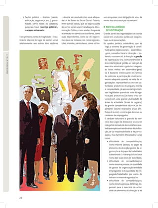 • Sector público – direitos (saúde,
                                                                         – deveria ser resolvido com uma adequa-       sem empresas, com obrigação de viver da
                                    educação, segurança, etc.); gratui-   da Lei de Bases do Sector Social. Evitaria,   venda dos seus serviços no mercado.
                                    tidade; servir todos os cidadãos;     entre outras coisas, que as organizações
                                    palavras-chave «serviço público»,     do sector social sejam tratadas pela Admi-      SISTEMA JURÍDICO
                                                                                                                          
                                    «acesso universal».                   nistração Pública, como ainda é frequente       DE GOVERNAÇÃO
                                                                          acontecer, ora como suas auxiliares, como     Grande parte das organizações do sector
                             Este primeiro ponto de fragilidade – insu-   suas dependentes, como se de organis-         social tem a natureza jurídica de coopera-
                             ficiente clareza do lugar do sector social   mos seus se tratasse, ora como organiza-      tivas ou de associações.
                             relativamente aos outros dois sectores       ções privadas, particulares, como se fos-     No quadro jurídico, estatutário, que as
                                                                                                                          rege, o sistema de governação é consti-
                                                                                                                          tuído pelos órgãos sociais – assembleia-
                                                                                                                          -geral, conselho fiscal e direcção – ca-
REVISTA FORMAR N.º 76 / 77




                                                                                                                          bendo, no essencial, à direcção a gestão
                                                                                                                          da organização. Ora, a circunstância de a
                                                                                                                          direcção/órgão de gestão ser colegial, de
                                                                                                                          exercício voluntário e gratuito, integran-
                                                                                                                          do listas eleitas em assembleia-geral,
                                                                                                                          se é bastante interessante em termos
                                                                                                                          de potenciar a participação e suficiente-
                                                                                                                          mente adequado quando se trate de or-
                                                                                                                          ganizações representativas ou com ac-
                                                                                                                          tividades produtivas de pequena monta
                                                                                                                          e complexidade, já apresenta significati-
                                                                                                                          vas fragilidades quando se trata de orga-
                                                                                                                          nizações produtivas (de bens e/ou ser-
                                                                                                                          viços) com uma grande diversidade de
                                                                                                                          áreas de actividade (áreas de negócio)
                                                                                                                          de grande complexidade técnica, de im-
                                                                                                                          portante volume financeiro anual (mi-
                                                                                                                          lhões de euros) e com largas dezenas ou
                                                                                                                          centenas de empregados.
                                                                                                                          O carácter voluntário e gratuito do exer-
                                                                                                                          cício dos cargos de direcção e o carácter
                                                                                                                          colegial da tomada de decisões tem reve-
                                                                                                                          lado exemplos extraordinários de dedica-
                                                                                                                          ção, de co-responsabilidade e de partici-
                                                                                                                          pação, mas também dificuldades várias
                                                                                                                          como:
                                                                                                                             • dificuldade de compatibilização,
                                                                                                                               
                                                                                                                               numa mesma pessoa, do papel de
                                                                                                                               elemento da direcção/gestor da or-
                                                                                                                               ganização e do papel de trabalhador
                                                                                                                               subordinado à hierarquia funcional
                                                                                                                               numa das suas áreas de actividade;
                                                                                                                             • dificuldade de compatibilização,
                                                                                                                               
                                                                                                                               numa mesma pessoa, da qualidade
                                                                                                                               de gestor da organização/entidade
                                                                                                                               empregadora e da qualidade de em-
                                                                                                                               pregado/trabalhador por conta de
                                                                                                                               outrem na mesma organização;
                                                                                                                             • dificuldade de compatibilização,
                                                                                                                               
                                                                                                                               numa mesma pessoa, de tempo dis-
                                                                                                                               ponível para o exercício da activi-
                                                                                                                               dade de elemento da direcção e de

                             28
 