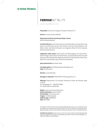 FICHA TÉCNICA




                FORMAR N.º 76 / 77
                JULHO-DEZEMBRO DE 2011



                Propriedade: Instituto do Emprego e Formação Profissional, I.P.

                Director: Francisco Caneira Madelino

                Responsável do Núcleo das Revistas Dirigir e Formar:
                Maria Fernanda Gonçalves

                Conselho Editorial: Acácio Ferreira Duarte, Ana Cláudia Valente, António Oliveira das
                Neves, Fernando Moreira da Silva, Felix Esménio, Francisco Caneira Madelino, José
                Alberto Leitão, José Manuel Henriques, Luís Imaginário, Maria de Fátima Cerqueira,
                Maria Fernanda Gonçalves

                Colaboraram neste número: Acácio Duarte, Ana Maria Nogueira, Ana Teresa Penim,
                COTEC Portugal, Cristina Dimas, Fernando Ferreira, José Paulo Rainho, Maria Fernanda
                Gonçalves, Maria Manuela Nave Figueiredo, Mário Ceitil, Paulo Buchinho, Paulo Cintra,
                Ruben Eiras, Teresa Teixeira Lopo, Teresa Souto, Vanda Vieira

                Apoio administrativo: Ana Maria Varela

                Concepção gráfica: Scatti Design (www.scattidesign.com)
                Capa: Paulo Buchinho

                Revisão: Laurinda Brandão

                Montagem e impressão: PERES-SOCTIP Indústrias gráficas, S. A.

                Redacção: Departamento de Formação Profissional, Núcleo das Revistas Dirigir
                e Formar
                Rua de Xabregas, 52 – 1949-003 LISBOA
                Tel.: 218 614 100 Fax: 218 614 621

                Registo: Instituto de Comunicação Social
                Data de publicação: Outubro de 2011
                Periodicidade: 4 números por ano
                Tiragem: 11 000 exemplares
                Depósito legal: 636959190
                ISSN: 0872-4989



                Os artigos assinados são da exclusiva responsabilidade dos autores, não coincidindo neces-
                sariamente com as opiniões do Conselho Directivo do lEFP. É permitida a reprodução dos ar-
                tigos publicados, para fins não comerciais, desde que indicada a fonte e informada a Revista.

                Condições de assinatura: Enviar carta ou e-mail com nome, morada e função desempenhada.
                Toda a correspondência deverá ser endereçada para: Revista Formar, Rua de Xabregas, 52 –
                1949-003 LISBOA, ou formar@iefp.pt
 