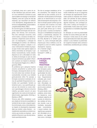 é justificado, tanto sob o ponto de vis-     Por não se conseguir estabelecer, de for-     e a produtividade. Por exemplo, existem
                             ta dos indivíduos (que procuram melho-       ma consistente, uma relação de causa-         muitas evidências de que os programas
                             rar o seu rendimento e aumentar as suas      lidade entre as duas variáveis, vai-se ali-   de formação são especialmente incenti-
                             oportunidades de emprego no mercado de       mentando a dúvida perpétua da formação        vados quando as empresas são confron-
                             trabalho), como sob o ponto de vista das     poder ser um determinante ou um resul-        tadas com períodos de baixa produção.
                             empresas, que necessitam de melhorar         tado do desempenho das empresas. «Em-         Noutros casos, embora se encontre, em
                             o seu desempenho, designadamente em          bora os estudos possam verificar que são      algumas empresas, uma correlação po-
                             termos de adaptabilidade, produtividade e    as empresas mais lucrativas e de maior        sitiva entre o esforço em formação e a
                             competitividade (Misko, 2001).               sucesso que investem mais em forma-           produtividade, muitas vezes não é possí-
                             De uma forma geral, as evidências em tor-    ção, quem pode afirmar que é a forma-         vel generalizar os resultados (Figueiredo,
                             no do impacte da formação não são com-       ção que causa o sucesso da empresa e          2006).
                             pletas, nem directas, nem conclusivas.       não que é a rentabilidade da empresa que      As alterações ao nível da produtividade
REVISTA FORMAR N.º 76 / 77




                             Para esta verificação concorrem, entre       conduz a investimentos adicionais em          resultam de outros efeitos para além da
                             outras razões, a escassez de dados con-      formação?»(Smith, 2001, p. 6 ). Na mes-       formação e muitas vezes só uma combi-
                             sistentes e disponíveis acerca da forma-     ma linha, Blundell et al. também ques-        nação optimizada entre todos eles poderá
                             ção e do desempenho, a utilização de         tionam: «(...) será a formação dada pela      conduzir a uma melhoria na produtivida-
                             metodologias de análise e de inferência      empresa que a leva a melhorar o seu de-       de. O papel da inovação neste contexto é
                             limitadas para explicar a relação e o al-    sempenho ou será um melhor (superior)         fundamental, considerando que o esforço
                             cance relativamente limitado da pesqui-      desempenho empresa-
                             sa (que muitas vezes apenas explora os       rial a fomentar (exigir)
                             efeitos intermédios da formação). A par      os investimentos em
                             destas inconsistências, muitos estudos       formação?» (1999, p.
                             deparam-se com a dificuldade em isolar       12).
                             os efeitos da formação no seio do vasto
                             conjunto de factores que podem influen-        A RELAÇÃO ENTRE
                                                                            
                             ciar e produzir um impacte no desempe-         A INOVAÇÃO,
                             nho empresarial (Hughes et al., 2003; Fi-      FORMAÇÃO E
                             gueiredo, 2006).                               PRODUTIVIDADE
                             Os problemas que a pesquisa empírica         A relação entre inova-
                             encontra actualmente na análise entre        ção, formação e produ-
                             formação e desempenho devem-se à for-        tividade tem vindo a ser
                             ma como estas duas variáveis são ope-        aprofundada. No entan-
                             racionalizadas, tornando a sua medição       to, os tipos de análise
                             particularmente difícil. Por exemplo, a      mais frequentemente
                             formação raramente é analisada em ter-       utilizados pela investi-
                             mos de qualidade (frequentemente con-        gação continuam a re-
                             fundida com quantidade). Também as           velar dificuldades em
                             tentativas para a sua quantificação pe-      isolar o efeito da forma-
                             cam por não incluírem os custos relati-      ção de outras variáveis
                             vos à aprendizagem informal no local de      (Dockery, 2001).
                             trabalho, que podem assumir um peso          Em parte devido a este
                             significativo nos custos da formação em      problema, vários mode-
                             determinadas organizações (Kitching e        los baseiam-se numa
                             Blackburn, 2002).                            avaliação subjectiva do
                             Torna-se, pois, difícil estabelecer a pró-   sucesso de determina-
                             pria relação em termos de causalidade, no    das medidas de forma-
                             sentido de não só isolar o impacte especí-   ção, levando a que os
                             fico da formação, como a intensidade des-    resultados alcançados
                             se impacte no desempenho empresarial,        sejam inconsistentes
                             dado que existem vários factores – no-       e pouco credíveis. Isto
                             meadamente associados ao contexto eco-       significa que a pesquisa
                             nómico que envolve as empresas – que o       tem dificuldade em es-
                             poderão influenciar e que não são mensu-     tabelecer uma ligação
                             ráveis quantitativamente.                    forte entre a formação

                             42
 
