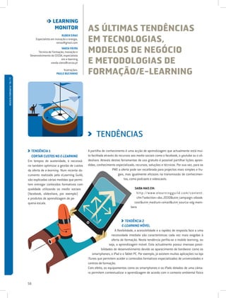 LEARNING
                                                 MONITOR                AS ÚLTIMAS TENDÊNCIAS
                                                                        EM TECNOLOGIAS,
                                                        RUBEN EIRAS
                                  Especialista em inovação e energia,
                                                   reiras@gmail.com
                                                       VANDA VIEIRA
                                    Técnica de Formação, Inovação e
                              Desenvolvimento do CECOA, especialista
                                                                        MODELOS DE NEGÓCIO
                                                      em e-learning
                                              vanda.vieira@cecoa.pt     E METODOLOGIAS DE
                                                        Ilustrações:
                                                   PAULO BUCHINHO       FORMAÇÃO/E-LEARNING
REVISTA FORMAR N.º 76 / 77




                                                                              TENDÊNCIAS
                               TENDÊNCIA 1                              A partilha de conhecimento é uma acção de aprendizagem que actualmente está mui-
                               CORTAR CUSTOS NO E-LEARNING              to facilitada através do recursos aos media sociais como o facebook, o youtube ou o sli-
                             Em tempos de austeridade, é necessá-       deshare. Através destas ferramentas de uso gratuito é possível partilhar lições apren-
                             rio também optimizar a gestão de custos    didas, conhecimento especializado, recursos, soluções e técnicas. Por sua vez, para as
                             da oferta de e-learning. Num recente do-                       PME a oferta pode ser recalibrada para projectos mais simples e fru-
                             cumento realizado pela eLearning Guild,                            gais, mas igualmente eficazes na transmissão de conhecimen-
                             são explicadas várias medidas que permi-                                tos, como podcasts e videocasts.
                             tem entregar conteúdos formativos com
                             qualidade utilizando os media sociais                                          SAIBA MAIS EM:
                             (facebook, slideshare, por exemplo)                                             htt p : / / w w w. elea rn i ng g u i ld. com / content.
                             e produtos de aprendizagem de pe-                                               cfm?selection=doc.2030utm_campaign=ebook-
                             quena escala.                                                                 costutm_medium=emailutm_source=elg-mem-
                                                                                                         bera


                                                                                                    TENDÊNCIA 2
                                                                                                  E-LEARNING MÓVEL
                                                                                             A flexibilidade, a acessibilidade e a rapidez de resposta face a uma
                                                                                           necessidade imediata são características cada vez mais exigidas à
                                                                                           oferta de formação. Nesta tendência perfila-se o mobile learning, ou
                                                                                         seja, a aprendizagem móvel. Esta actualmente possui imensas possi-
                                                                                  bilidades de desenvolvimento devido ao aparecimento de hardware como os
                                                                           smartphones, o iPad e o Tablet PC. Por exemplo, já existem muitas aplicações na loja
                                                                        iTunes que permitem aceder a conteúdos formativos especializados de universidades e
                                                                        centros de formação.
                                                                        Com efeito, os equipamentos como os smartphones e os iPads dotados de uma câma-
                                                                        ra permitem contextualizar a aprendizagem de acordo com o contexto ambiental físico


                             56
 