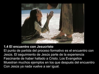 1.4 El encuentro con Jesucristo
El punto de partida del proceso formativo es el encuentro con
Jesús. El seguimiento de Jesús parte de la experiencia
Fascinante de haber hallado a Cristo. Los Evangelios
Muestran muchos ejemplos en los que después del encuentro
Con Jesús ya nada vuelve a ser igual.
 