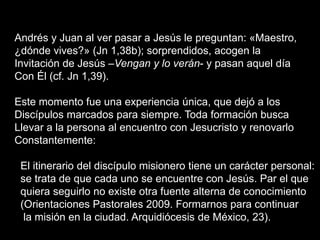 Andrés y Juan al ver pasar a Jesús le preguntan: «Maestro,
¿dónde vives?» (Jn 1,38b); sorprendidos, acogen la
Invitación de Jesús –Vengan y lo verán- y pasan aquel día
Con Él (cf. Jn 1,39).
Este momento fue una experiencia única, que dejó a los
Discípulos marcados para siempre. Toda formación busca
Llevar a la persona al encuentro con Jesucristo y renovarlo
Constantemente:
El itinerario del discípulo misionero tiene un carácter personal:
se trata de que cada uno se encuentre con Jesús. Par el que
quiera seguirlo no existe otra fuente alterna de conocimiento
(Orientaciones Pastorales 2009. Formarnos para continuar
la misión en la ciudad. Arquidiócesis de México, 23).
 